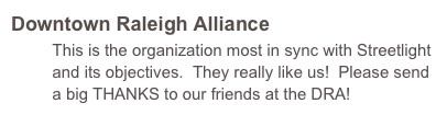 Downtown Raleigh Alliance
         This is the organization most in sync with Streetlight         
         and its objectives.  They really like us!  Please send     
         a big THANKS to our friends at the DRA!