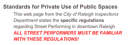 Standards for Private Use of Public Spaces
        This web page from the City of Raleigh Inspections             
        Department states the specific regulations
        regarding Street Performing in downtown Raleigh.
        ALL STREET PERFORMERS MUST BE FAMILIAR
        WITH THESE REGULATIONS!