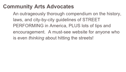 Community Arts Advocates
        An outrageously thorough compendium on the history,     
        laws, and city-by-city guidelines of STREET 
        PERFORMING in America, PLUS lots of tips and 
        encouragement.  A must-see website for anyone who 
        is even thinking about hitting the streets!